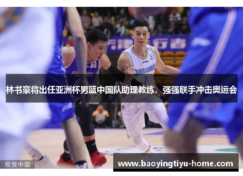 林书豪将出任亚洲杯男篮中国队助理教练，强强联手冲击奥运会